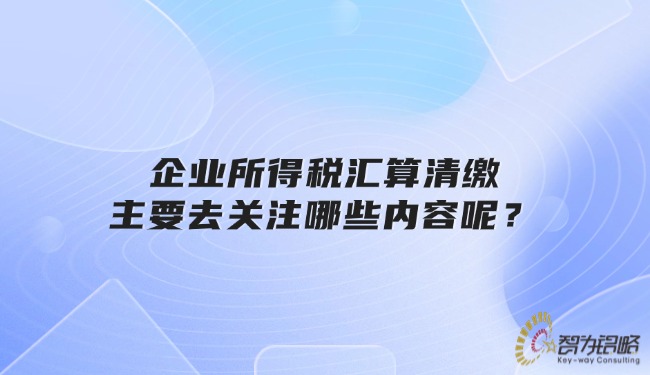 企業所得稅匯算清繳主要去關注哪些內容呢？